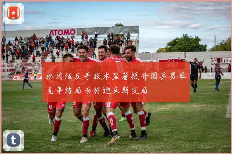 林诗栋反手技术显著提升国乒男单竞争格局或将迎来新变局